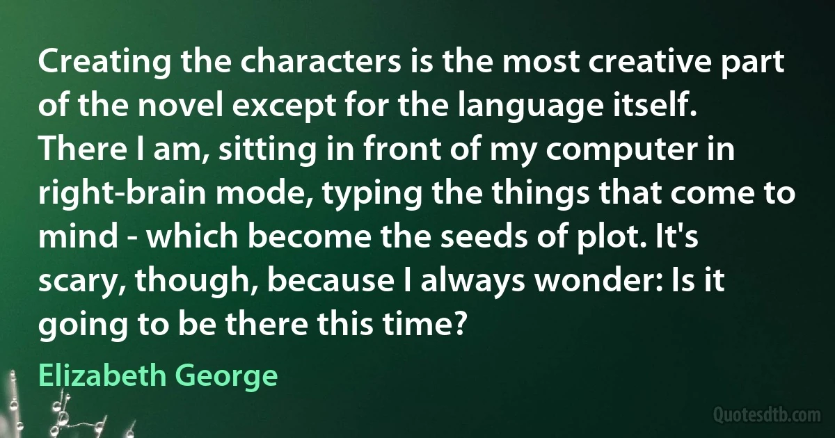 Creating the characters is the most creative part of the novel except for the language itself. There I am, sitting in front of my computer in right-brain mode, typing the things that come to mind - which become the seeds of plot. It's scary, though, because I always wonder: Is it going to be there this time? (Elizabeth George)