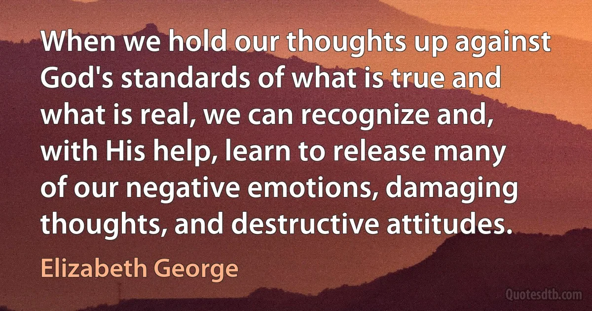 When we hold our thoughts up against God's standards of what is true and what is real, we can recognize and, with His help, learn to release many of our negative emotions, damaging thoughts, and destructive attitudes. (Elizabeth George)