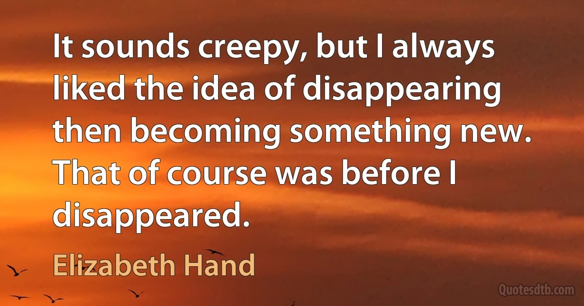 It sounds creepy, but I always liked the idea of disappearing then becoming something new. That of course was before I disappeared. (Elizabeth Hand)