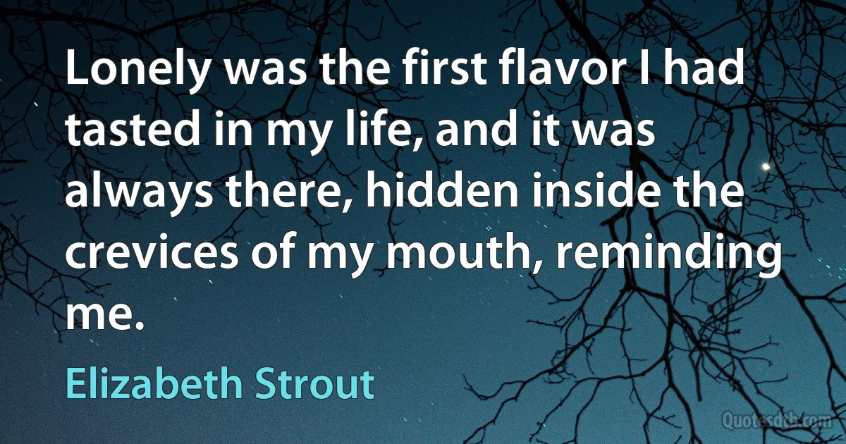 Lonely was the first flavor I had tasted in my life, and it was always there, hidden inside the crevices of my mouth, reminding me. (Elizabeth Strout)