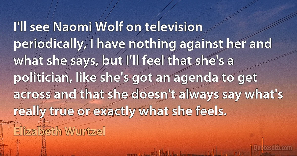 I'll see Naomi Wolf on television periodically, I have nothing against her and what she says, but I'll feel that she's a politician, like she's got an agenda to get across and that she doesn't always say what's really true or exactly what she feels. (Elizabeth Wurtzel)