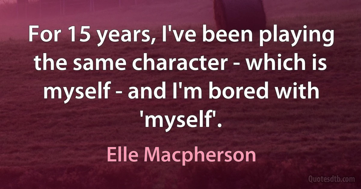 For 15 years, I've been playing the same character - which is myself - and I'm bored with 'myself'. (Elle Macpherson)