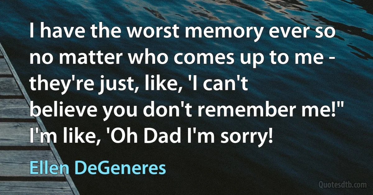 I have the worst memory ever so no matter who comes up to me - they're just, like, 'I can't believe you don't remember me!" I'm like, 'Oh Dad I'm sorry! (Ellen DeGeneres)