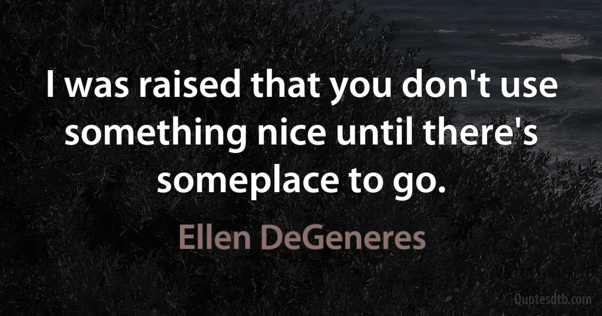 I was raised that you don't use something nice until there's someplace to go. (Ellen DeGeneres)