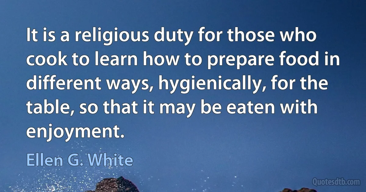 It is a religious duty for those who cook to learn how to prepare food in different ways, hygienically, for the table, so that it may be eaten with enjoyment. (Ellen G. White)