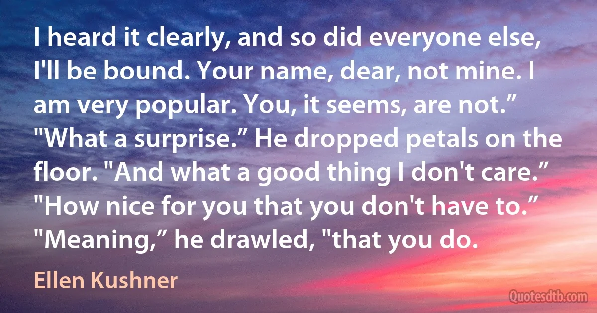 I heard it clearly, and so did everyone else, I'll be bound. Your name, dear, not mine. I am very popular. You, it seems, are not.”
"What a surprise.” He dropped petals on the floor. "And what a good thing I don't care.”
"How nice for you that you don't have to.”
"Meaning,” he drawled, "that you do. (Ellen Kushner)