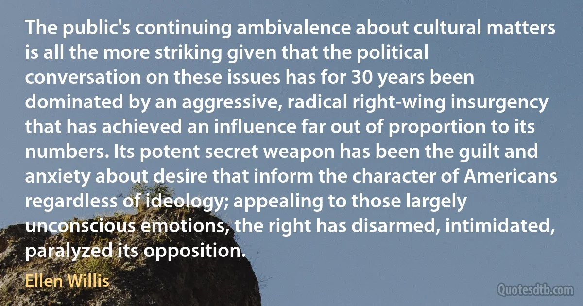 The public's continuing ambivalence about cultural matters is all the more striking given that the political conversation on these issues has for 30 years been dominated by an aggressive, radical right-wing insurgency that has achieved an influence far out of proportion to its numbers. Its potent secret weapon has been the guilt and anxiety about desire that inform the character of Americans regardless of ideology; appealing to those largely unconscious emotions, the right has disarmed, intimidated, paralyzed its opposition. (Ellen Willis)