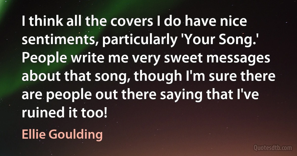 I think all the covers I do have nice sentiments, particularly 'Your Song.' People write me very sweet messages about that song, though I'm sure there are people out there saying that I've ruined it too! (Ellie Goulding)