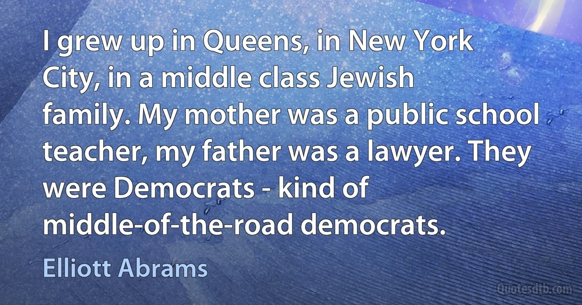 I grew up in Queens, in New York City, in a middle class Jewish family. My mother was a public school teacher, my father was a lawyer. They were Democrats - kind of middle-of-the-road democrats. (Elliott Abrams)