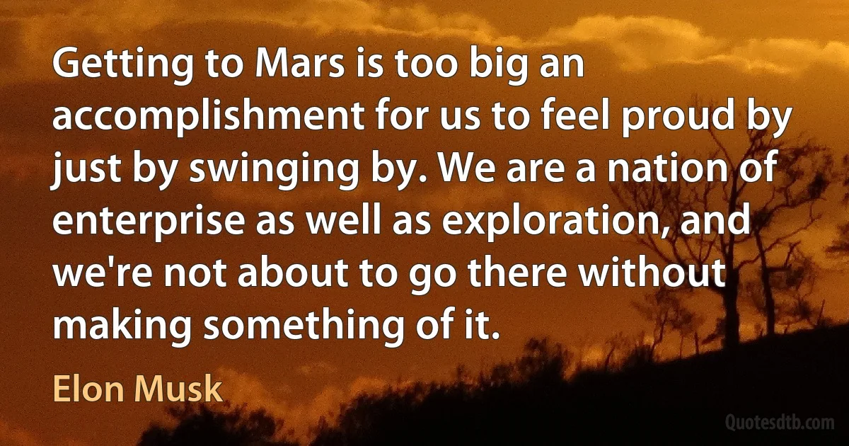 Getting to Mars is too big an accomplishment for us to feel proud by just by swinging by. We are a nation of enterprise as well as exploration, and we're not about to go there without making something of it. (Elon Musk)