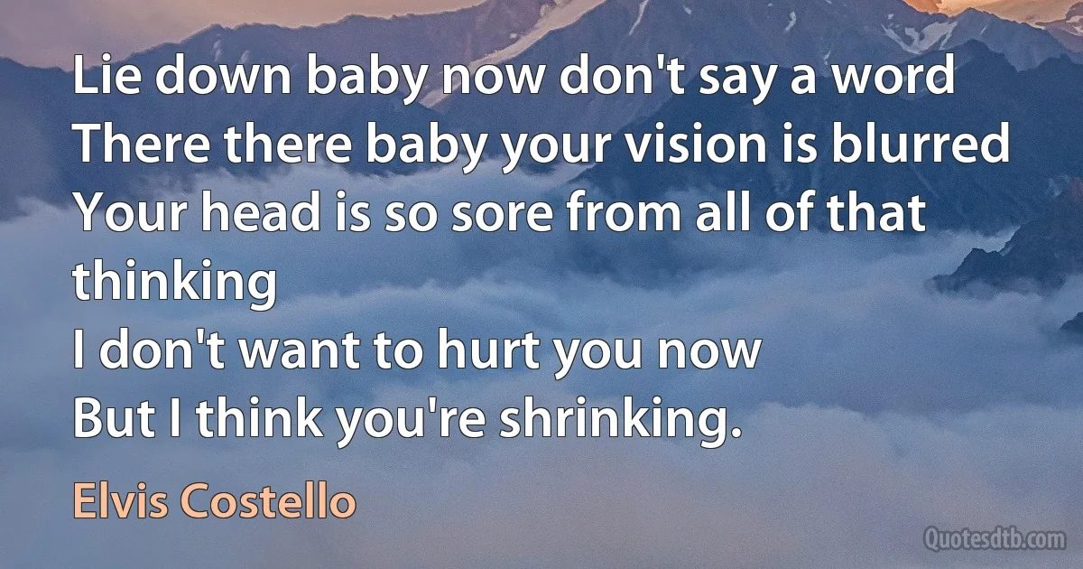 Lie down baby now don't say a word
There there baby your vision is blurred
Your head is so sore from all of that thinking
I don't want to hurt you now
But I think you're shrinking. (Elvis Costello)