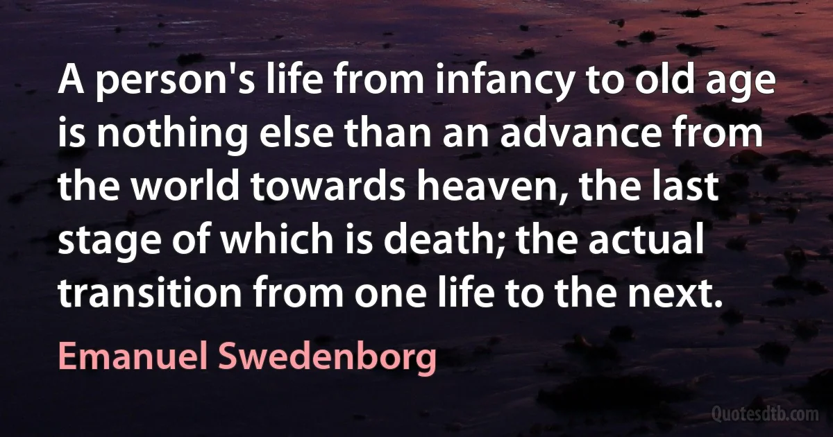 A person's life from infancy to old age is nothing else than an advance from the world towards heaven, the last stage of which is death; the actual transition from one life to the next. (Emanuel Swedenborg)