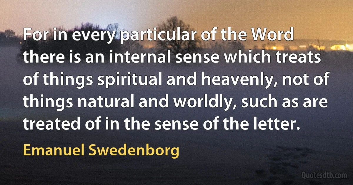 For in every particular of the Word there is an internal sense which treats of things spiritual and heavenly, not of things natural and worldly, such as are treated of in the sense of the letter. (Emanuel Swedenborg)