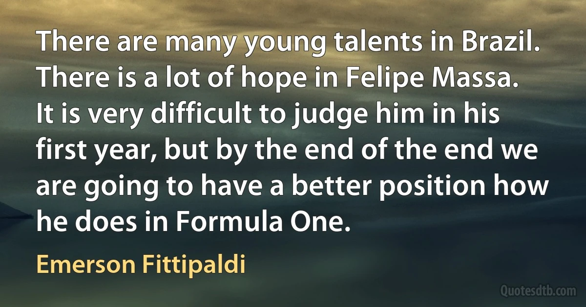 There are many young talents in Brazil. There is a lot of hope in Felipe Massa. It is very difficult to judge him in his first year, but by the end of the end we are going to have a better position how he does in Formula One. (Emerson Fittipaldi)