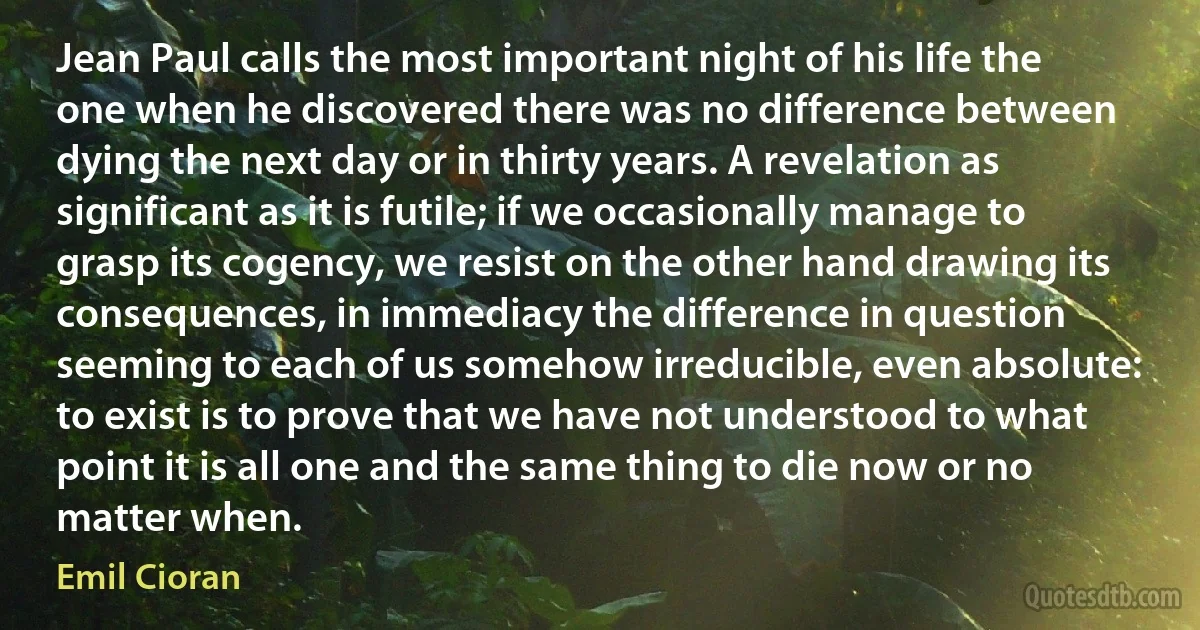 Jean Paul calls the most important night of his life the one when he discovered there was no difference between dying the next day or in thirty years. A revelation as significant as it is futile; if we occasionally manage to grasp its cogency, we resist on the other hand drawing its consequences, in immediacy the difference in question seeming to each of us somehow irreducible, even absolute: to exist is to prove that we have not understood to what point it is all one and the same thing to die now or no matter when. (Emil Cioran)