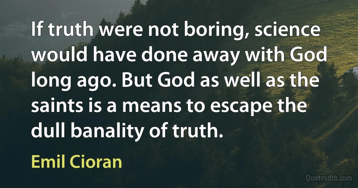 If truth were not boring, science would have done away with God long ago. But God as well as the saints is a means to escape the dull banality of truth. (Emil Cioran)