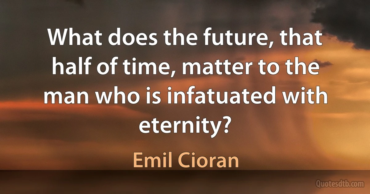 What does the future, that half of time, matter to the man who is infatuated with eternity? (Emil Cioran)