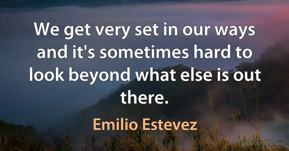 We get very set in our ways and it's sometimes hard to look beyond what else is out there. (Emilio Estevez)