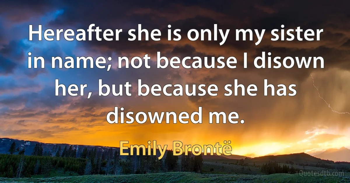 Hereafter she is only my sister in name; not because I disown her, but because she has disowned me. (Emily Brontë)