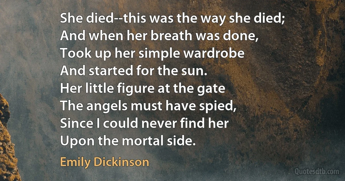 She died--this was the way she died;
And when her breath was done,
Took up her simple wardrobe
And started for the sun.
Her little figure at the gate
The angels must have spied,
Since I could never find her
Upon the mortal side. (Emily Dickinson)