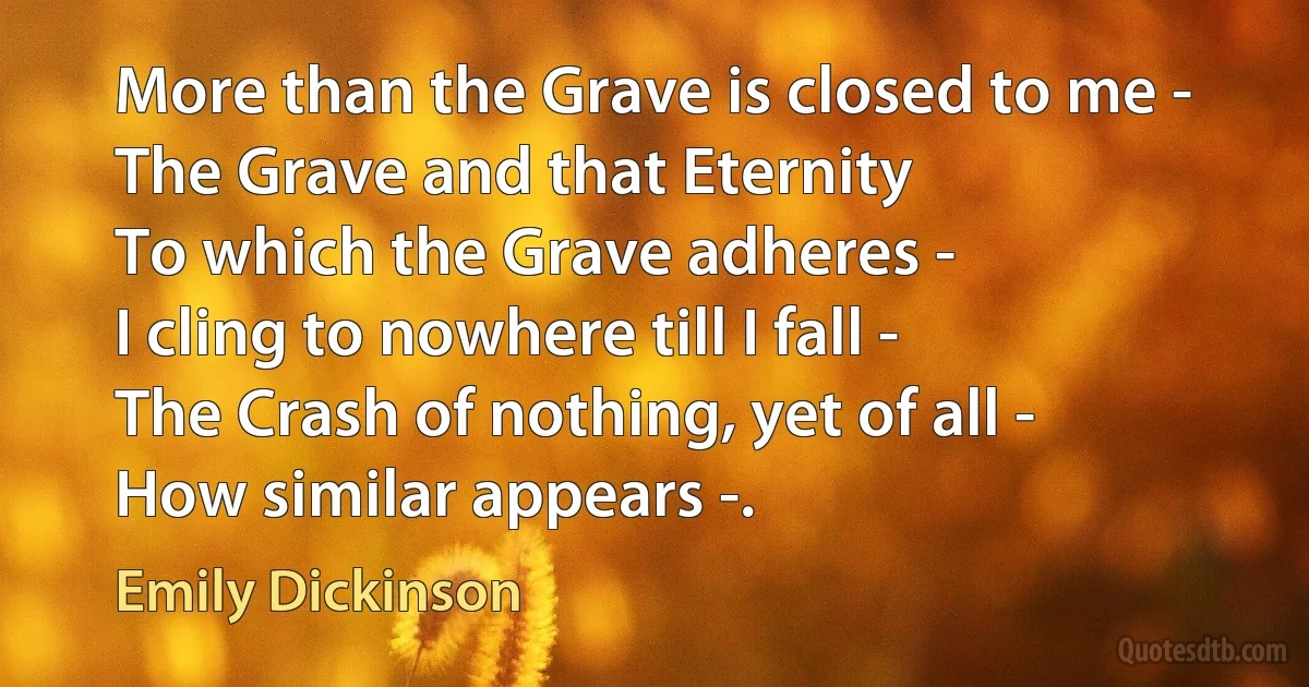 More than the Grave is closed to me -
The Grave and that Eternity
To which the Grave adheres -
I cling to nowhere till I fall -
The Crash of nothing, yet of all -
How similar appears -. (Emily Dickinson)