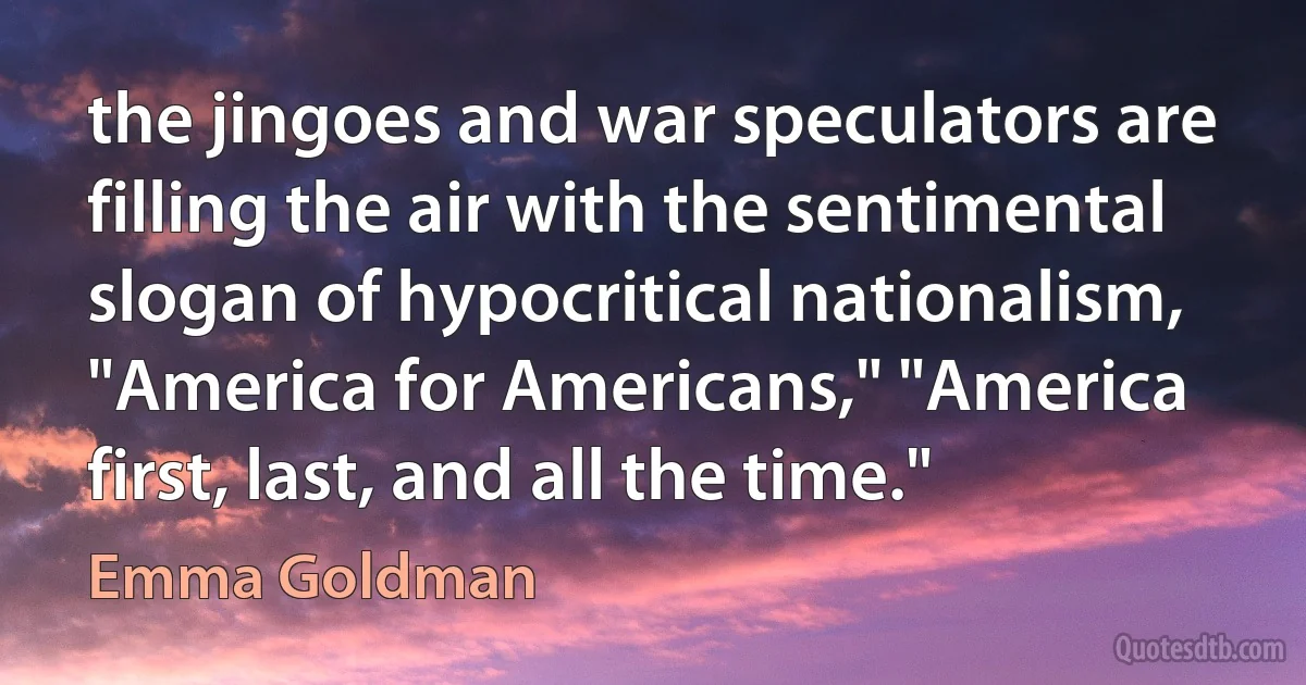 the jingoes and war speculators are filling the air with the sentimental slogan of hypocritical nationalism, "America for Americans," "America first, last, and all the time." (Emma Goldman)