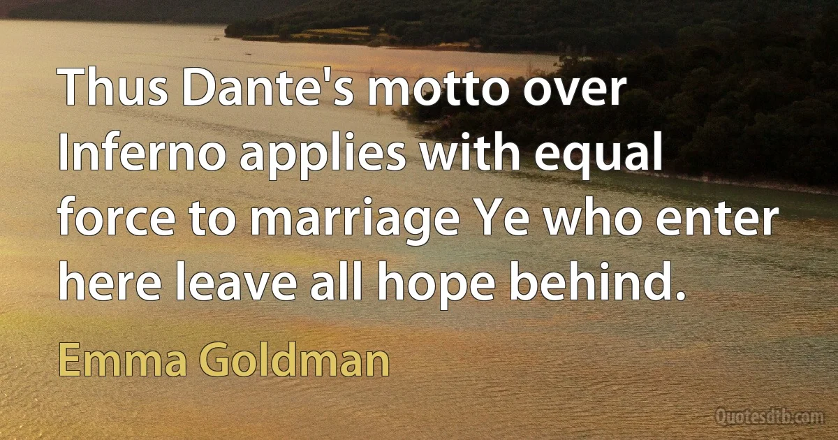 Thus Dante's motto over Inferno applies with equal force to marriage Ye who enter here leave all hope behind. (Emma Goldman)