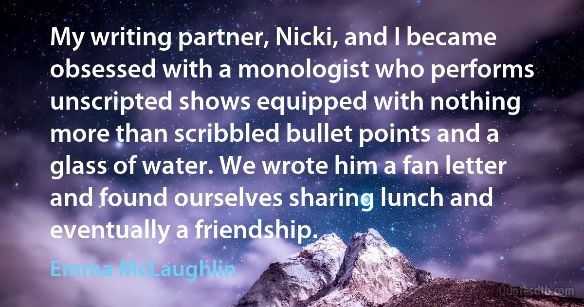 My writing partner, Nicki, and I became obsessed with a monologist who performs unscripted shows equipped with nothing more than scribbled bullet points and a glass of water. We wrote him a fan letter and found ourselves sharing lunch and eventually a friendship. (Emma McLaughlin)