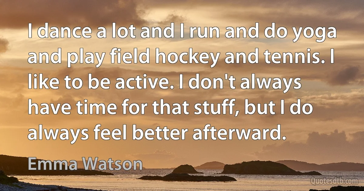 I dance a lot and I run and do yoga and play field hockey and tennis. I like to be active. I don't always have time for that stuff, but I do always feel better afterward. (Emma Watson)