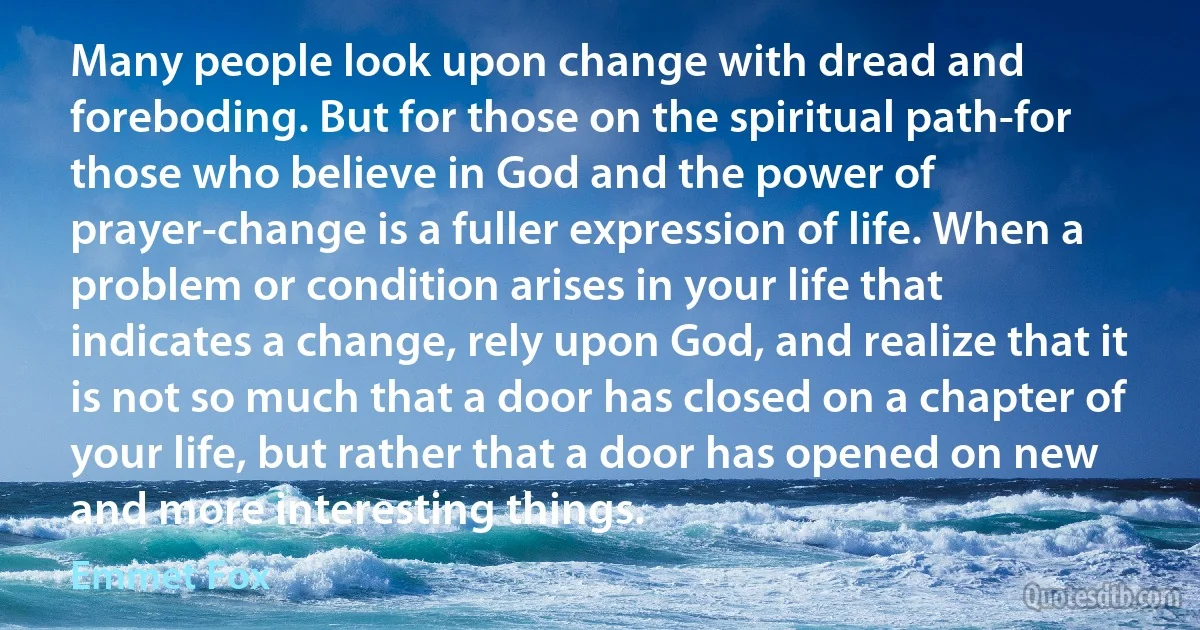 Many people look upon change with dread and foreboding. But for those on the spiritual path-for those who believe in God and the power of prayer-change is a fuller expression of life. When a problem or condition arises in your life that indicates a change, rely upon God, and realize that it is not so much that a door has closed on a chapter of your life, but rather that a door has opened on new and more interesting things. (Emmet Fox)