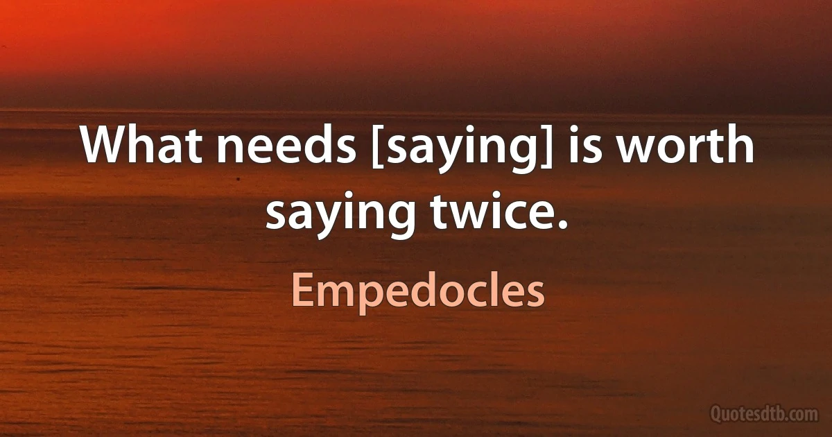 What needs [saying] is worth saying twice. (Empedocles)