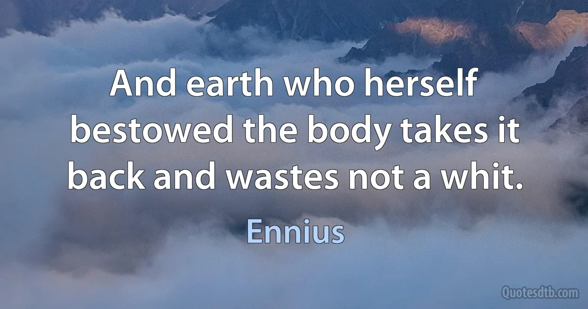 And earth who herself bestowed the body takes it back and wastes not a whit. (Ennius)