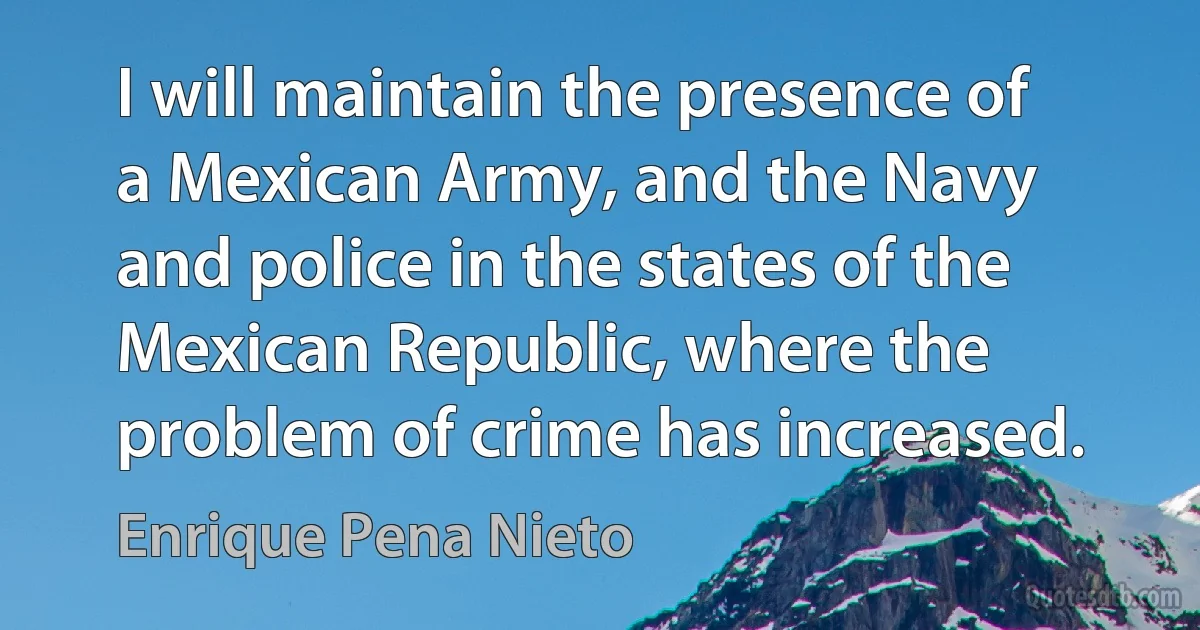 I will maintain the presence of a Mexican Army, and the Navy and police in the states of the Mexican Republic, where the problem of crime has increased. (Enrique Pena Nieto)