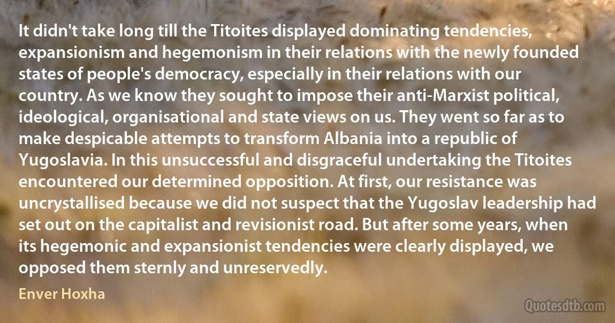 It didn't take long till the Titoites displayed dominating tendencies, expansionism and hegemonism in their relations with the newly founded states of people's democracy, especially in their relations with our country. As we know they sought to impose their anti-Marxist political, ideological, organisational and state views on us. They went so far as to make despicable attempts to transform Albania into a republic of Yugoslavia. In this unsuccessful and disgraceful undertaking the Titoites encountered our determined opposition. At first, our resistance was uncrystallised because we did not suspect that the Yugoslav leadership had set out on the capitalist and revisionist road. But after some years, when its hegemonic and expansionist tendencies were clearly displayed, we opposed them sternly and unreservedly. (Enver Hoxha)