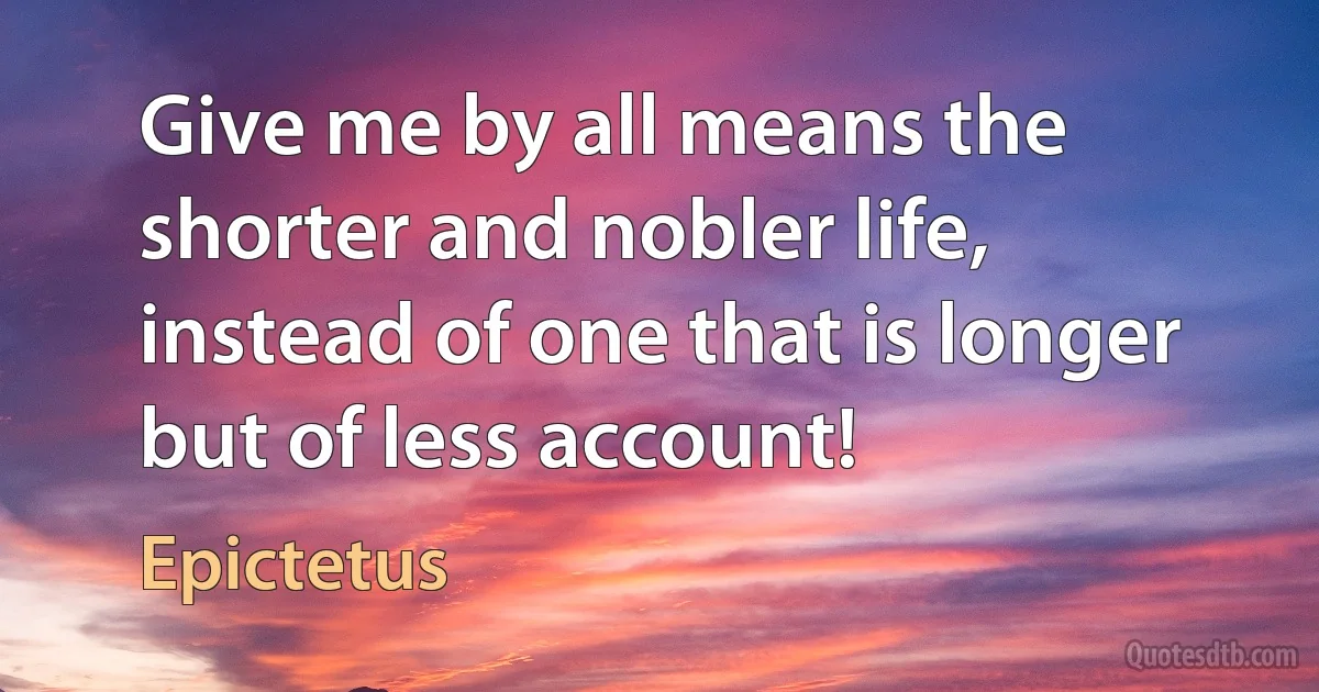 Give me by all means the shorter and nobler life, instead of one that is longer but of less account! (Epictetus)