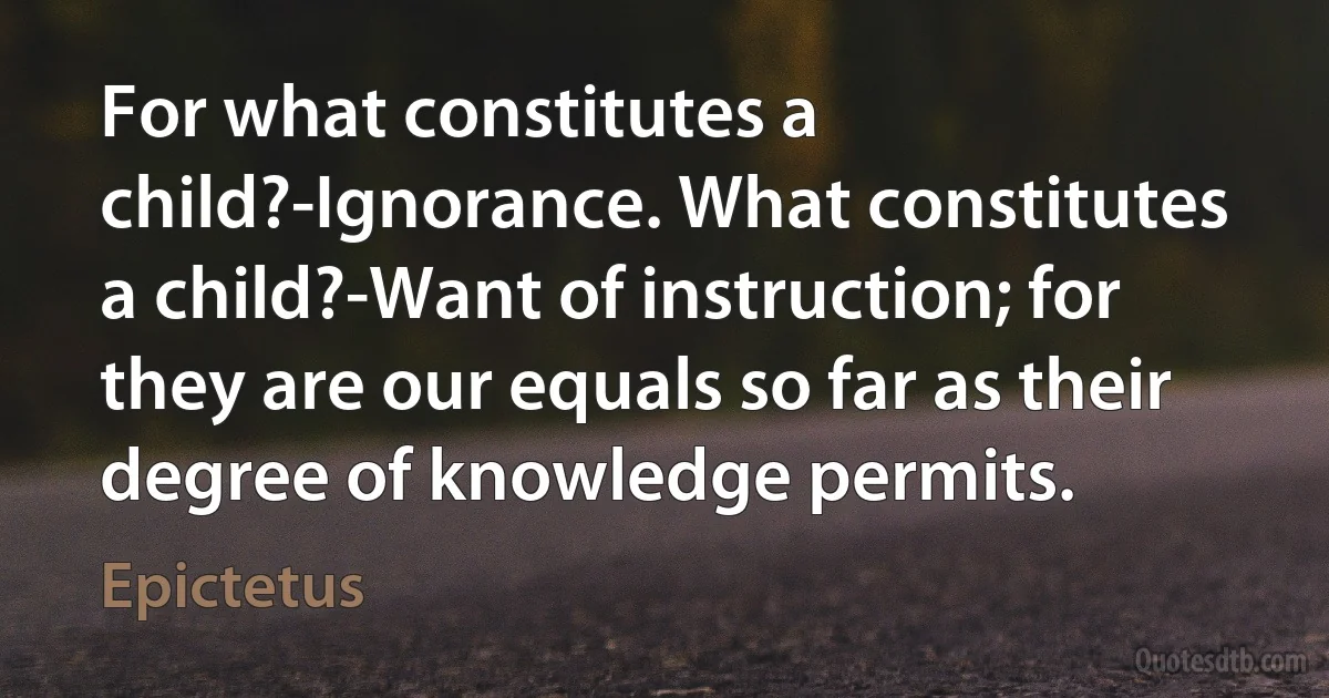 For what constitutes a child?-Ignorance. What constitutes a child?-Want of instruction; for they are our equals so far as their degree of knowledge permits. (Epictetus)