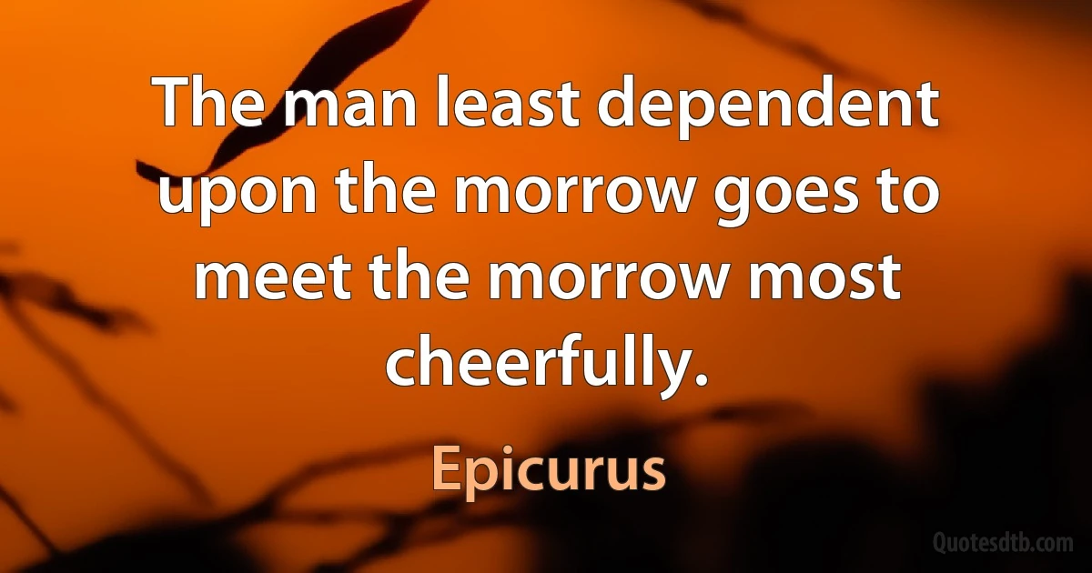 The man least dependent upon the morrow goes to meet the morrow most cheerfully. (Epicurus)