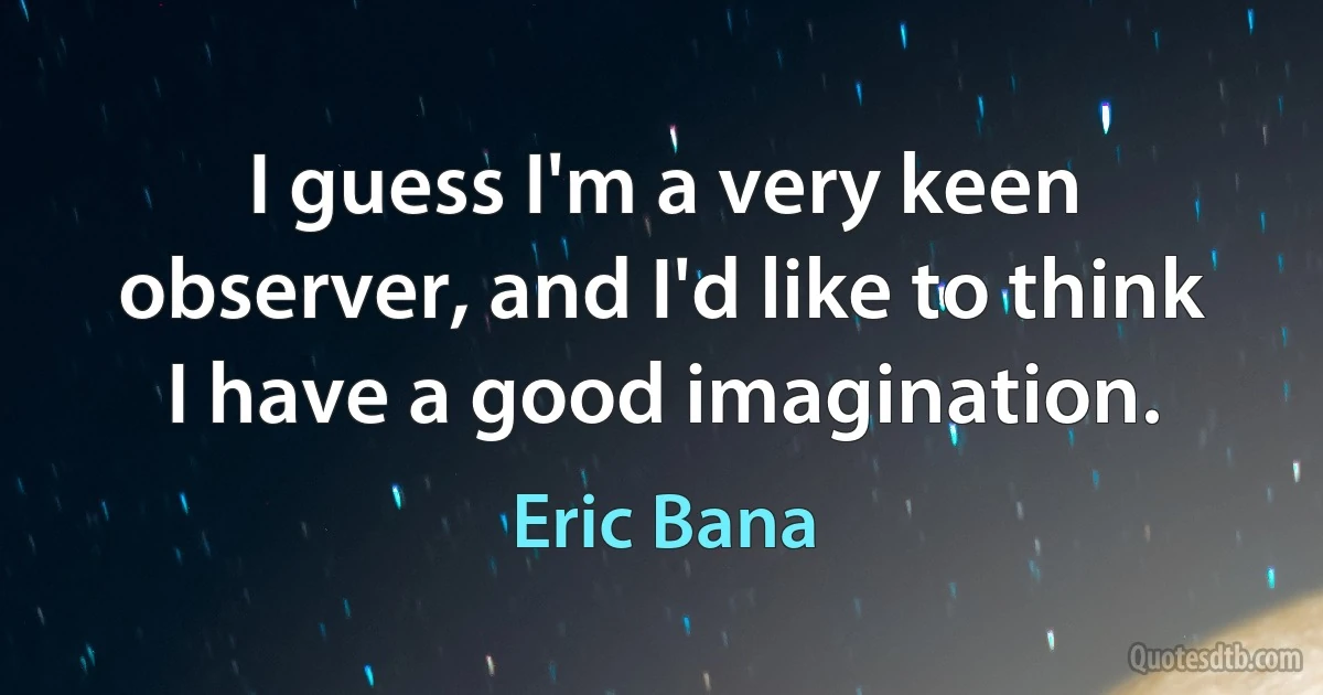 I guess I'm a very keen observer, and I'd like to think I have a good imagination. (Eric Bana)