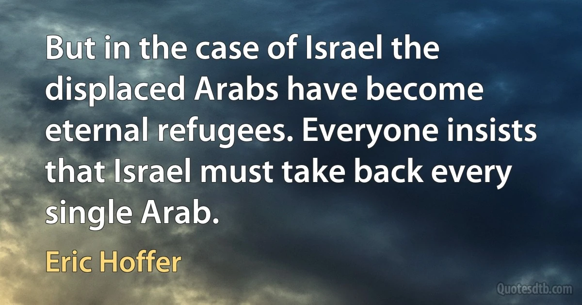 But in the case of Israel the displaced Arabs have become eternal refugees. Everyone insists that Israel must take back every single Arab. (Eric Hoffer)