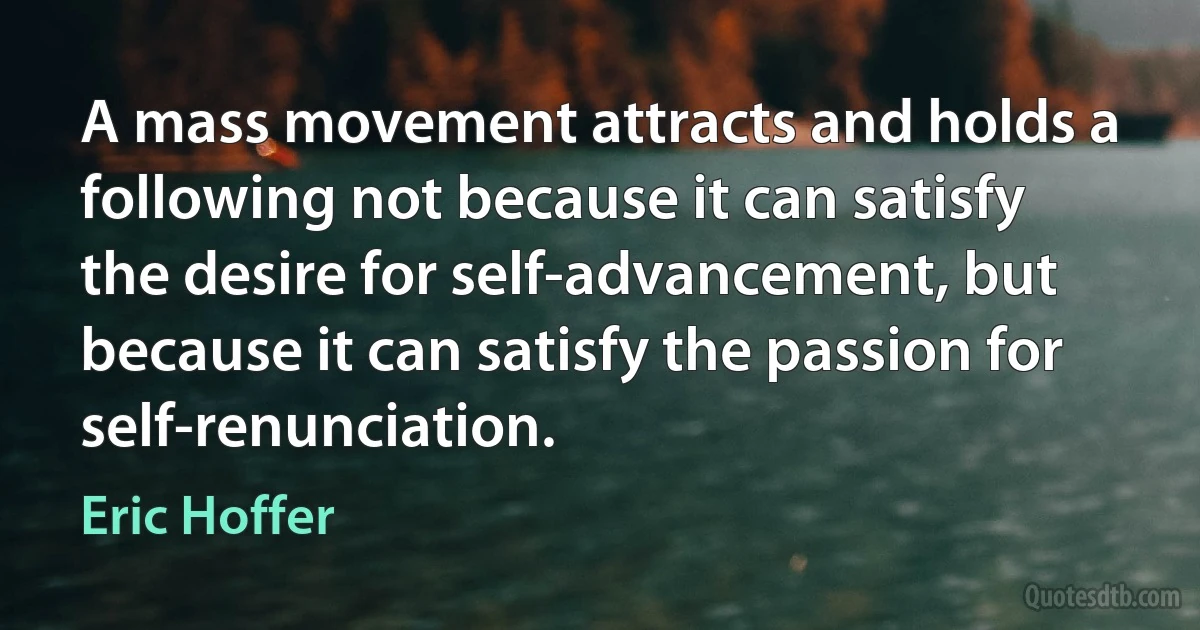 A mass movement attracts and holds a following not because it can satisfy the desire for self-advancement, but because it can satisfy the passion for self-renunciation. (Eric Hoffer)