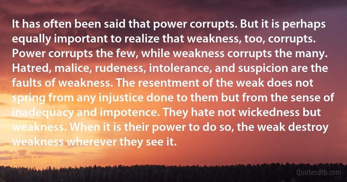 It has often been said that power corrupts. But it is perhaps equally important to realize that weakness, too, corrupts. Power corrupts the few, while weakness corrupts the many. Hatred, malice, rudeness, intolerance, and suspicion are the faults of weakness. The resentment of the weak does not spring from any injustice done to them but from the sense of inadequacy and impotence. They hate not wickedness but weakness. When it is their power to do so, the weak destroy weakness wherever they see it. (Eric Hoffer)