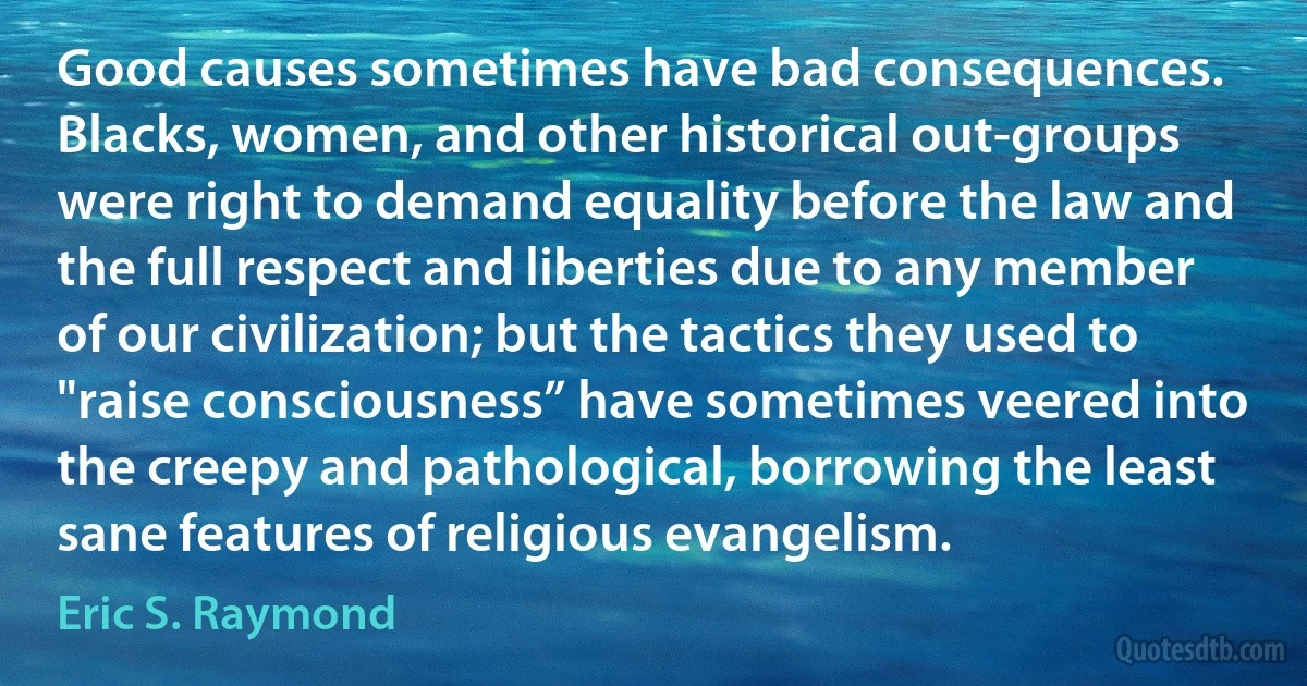 Good causes sometimes have bad consequences. Blacks, women, and other historical out-groups were right to demand equality before the law and the full respect and liberties due to any member of our civilization; but the tactics they used to "raise consciousness” have sometimes veered into the creepy and pathological, borrowing the least sane features of religious evangelism. (Eric S. Raymond)