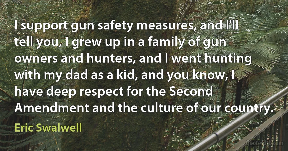 I support gun safety measures, and I'll tell you, I grew up in a family of gun owners and hunters, and I went hunting with my dad as a kid, and you know, I have deep respect for the Second Amendment and the culture of our country. (Eric Swalwell)