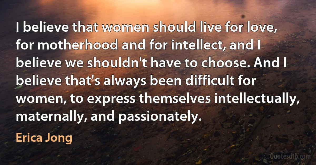 I believe that women should live for love, for motherhood and for intellect, and I believe we shouldn't have to choose. And I believe that's always been difficult for women, to express themselves intellectually, maternally, and passionately. (Erica Jong)