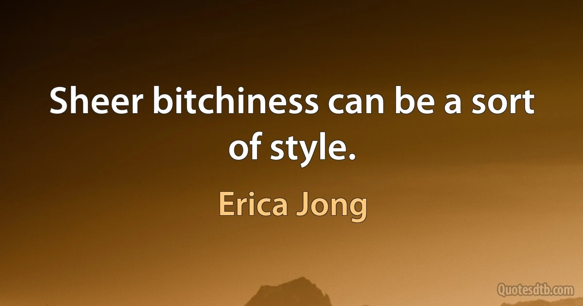 Sheer bitchiness can be a sort of style. (Erica Jong)