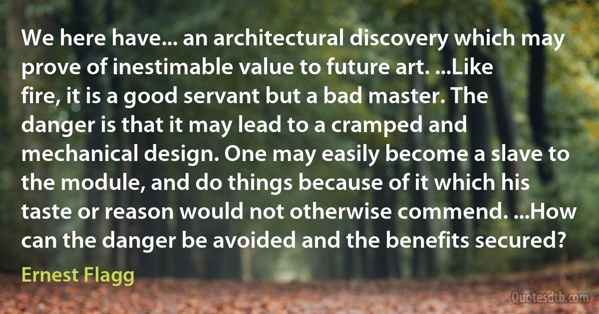 We here have... an architectural discovery which may prove of inestimable value to future art. ...Like fire, it is a good servant but a bad master. The danger is that it may lead to a cramped and mechanical design. One may easily become a slave to the module, and do things because of it which his taste or reason would not otherwise commend. ...How can the danger be avoided and the benefits secured? (Ernest Flagg)