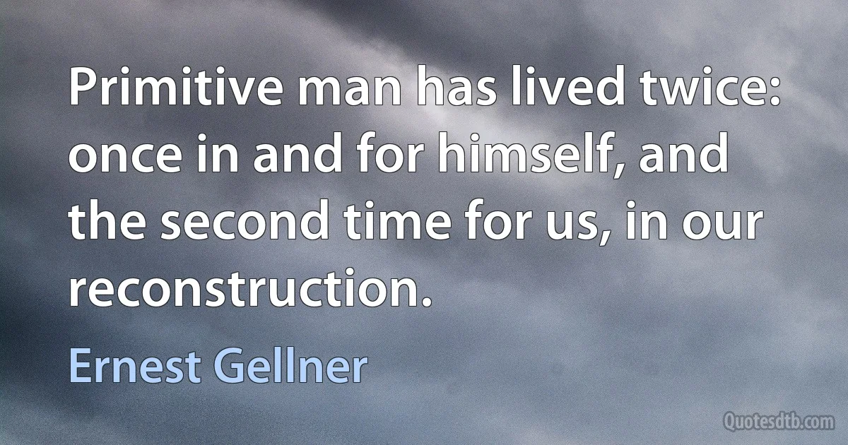 Primitive man has lived twice: once in and for himself, and the second time for us, in our reconstruction. (Ernest Gellner)