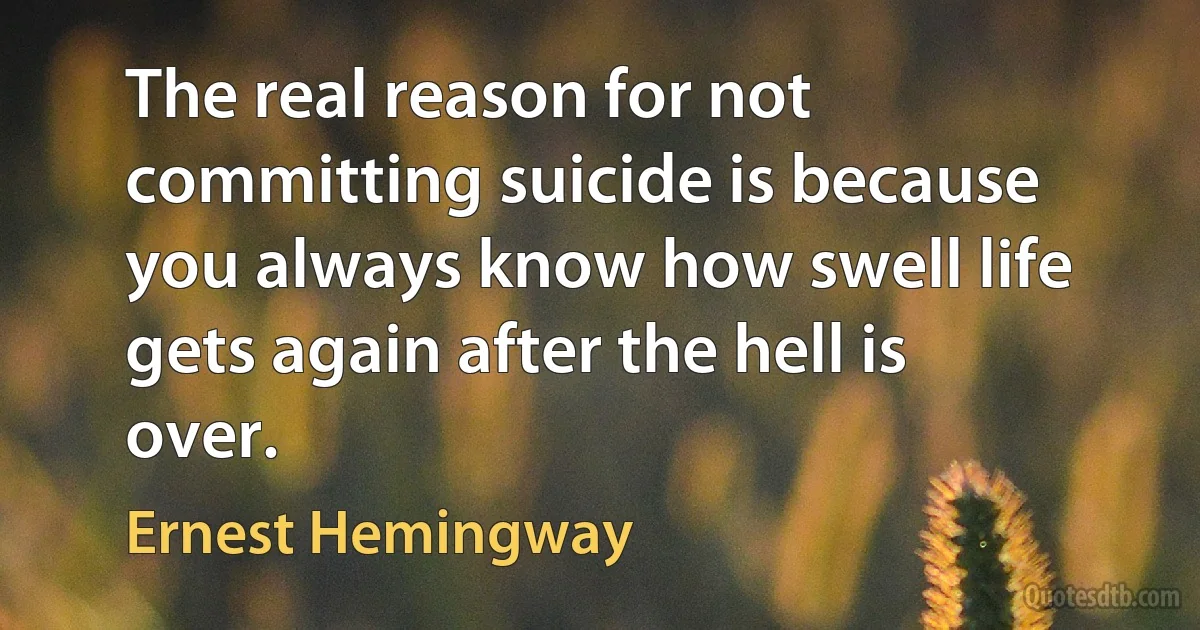 The real reason for not committing suicide is because you always know how swell life gets again after the hell is over. (Ernest Hemingway)