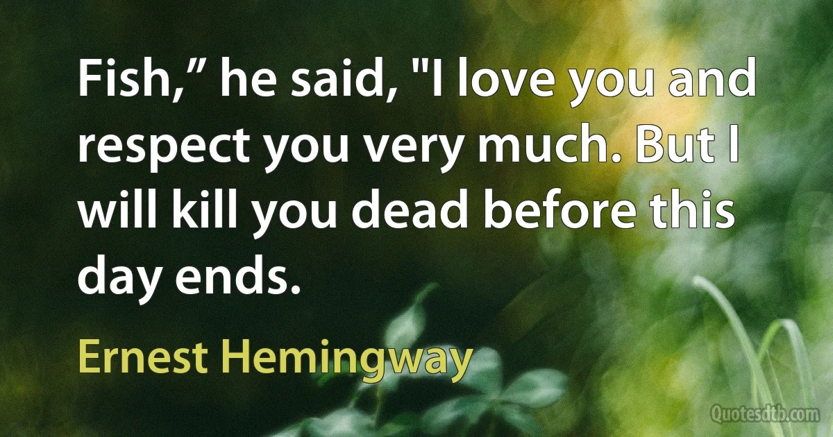 Fish,” he said, "I love you and respect you very much. But I will kill you dead before this day ends. (Ernest Hemingway)