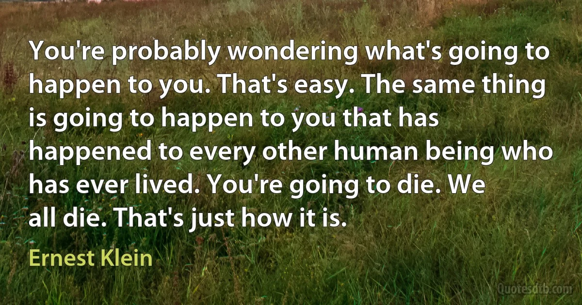 You're probably wondering what's going to happen to you. That's easy. The same thing is going to happen to you that has happened to every other human being who has ever lived. You're going to die. We all die. That's just how it is. (Ernest Klein)